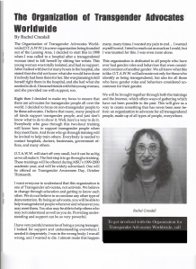 From December, 1999: The article "The Organization of Transgender Advocates Worldwide,"  By Rachel Crandall

The Organization of Transgender Advocates World wide (O.T.A.W.W.) is a new organization being founded out of the Lansing Area. I decided to start this in 1998 when I was called to a hospital after a transgendered women tried to kill herself by slitting her wrists. This young woman was totally isolated and had no support. After I talked with her for many hours in the hospital, she stated that she did not know what she would have done if nobody had been there for her. She was planning to kill herself right there in the hospital, and she had what she needed to do it. I became friends with this young woman, and she provided me with support, too.
Right then I decided to make my focus to ensure that there are advocates for transgender people all over the world. I decided to focus on non-transgender people to be these advocates. I believe that many, many people of all kinds of support transgender people, and just don’t know what to do to show it. Well, here’s a way to do it. Everybody who goes through this two-hour training will know how to support transgender people when they meet them. And those who go through training will be invited to help train others. Everybody is needed to contact hospitals, doctors, businesses, government offices, and many others.
O.T.A.W.W. will start off very small, but it can be as big as we all make it. The first step is to go through a training. These trainings will be offered during MSU’s 1999-2000 academic year, and will be widely advertised. One will be offered on Transgender Awareness Day, October Thirteenth.
I want everyone to understand that this organization is one of Transgender advocates, not activists. We believe in change through education and getting to know each other. We do not believe in or condone any other type of demonstration. By being an advocate, you will be able to help transgender people wherever and whenever you may meet them. You also may be able to help others who may not understand as well as you do. Providing understanding and support can be so powerful.
I have very painful memories of being a young teenager. I looked for support and understanding everywhere; I needed it desperately. I was in the wrong body; I was all wrong and I wanted to die. I almost made this happen many, many times. I wanted my pain to end…I wanted myself to end. I tried to reach out as much as I could, but I was taunted for this. I was even more alone.
This organization is dedicated to all people who have ever had gender roles and behaviors that were considered common of another gender. We all know what this is like. O.T.A.W.W. will advocate not only for those who identify as being transgender, but also for all those who have gender roles and behaviors considered uncommon for their gender.
We will be brought together through both the trainings and the Internet, which offers ways of gathering which have not been possible in the past. This will give us a way to create something that has never been seen before: an organization to advocate for all transgendered people, made up of all types of people, everywhere. 